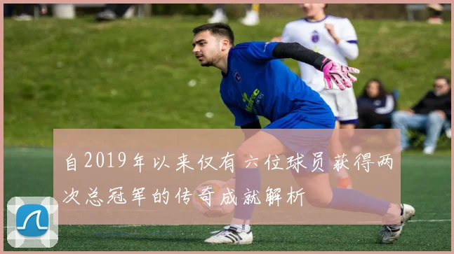 自2019年以来仅有六位球员获得两次总冠军的传奇成就解析