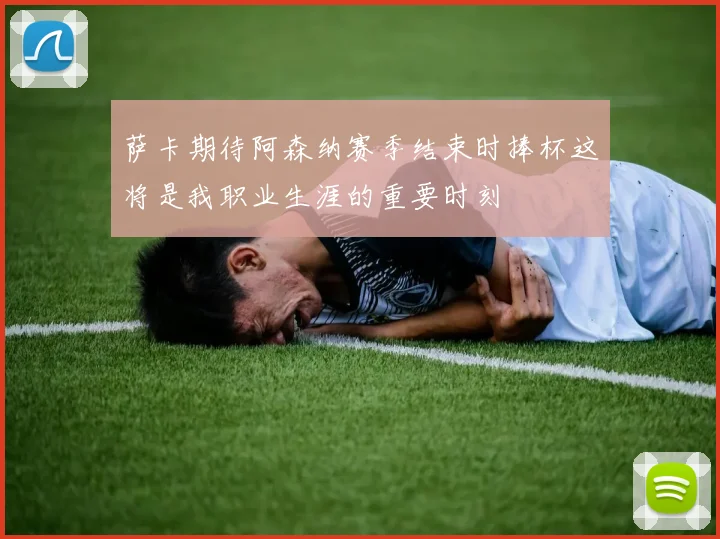萨卡期待阿森纳赛季结束时捧杯这将是我职业生涯的重要时刻