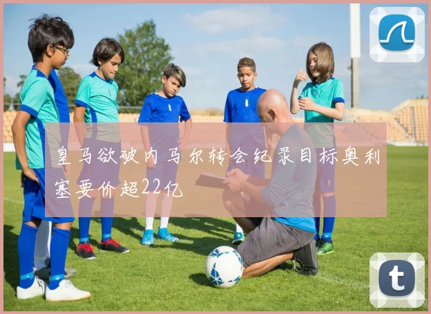 皇马欲破内马尔转会纪录目标奥利塞要价超22亿