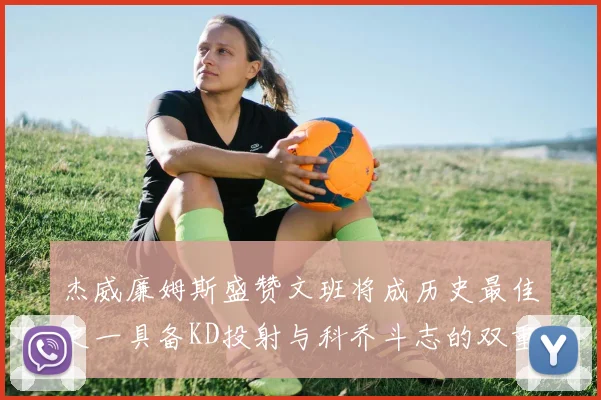 杰威廉姆斯盛赞文班将成历史最佳之一具备KD投射与科乔斗志的双重优势