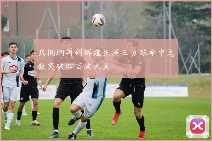 武桐桐再创辉煌生涯三分球命中总数突破四百次大关