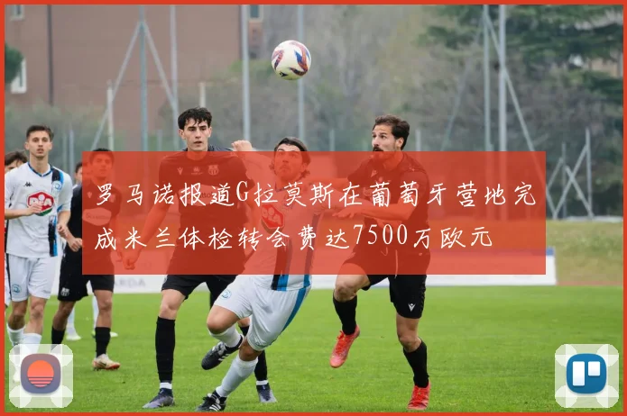 罗马诺报道G拉莫斯在葡萄牙营地完成米兰体检转会费达7500万欧元