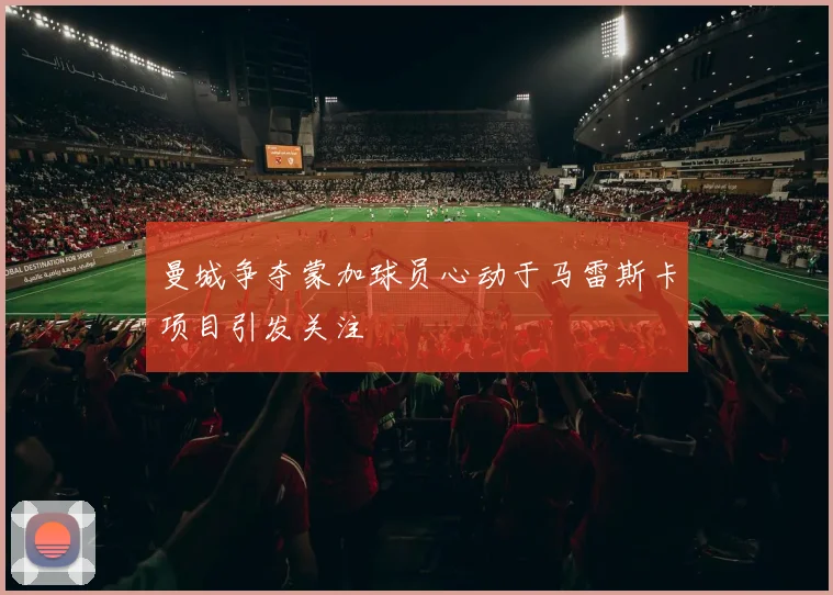 曼城争夺蒙加球员心动于马雷斯卡项目引发关注