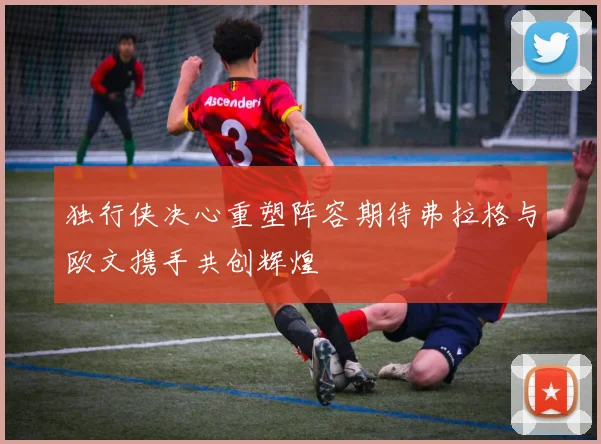 独行侠决心重塑阵容期待弗拉格与欧文携手共创辉煌