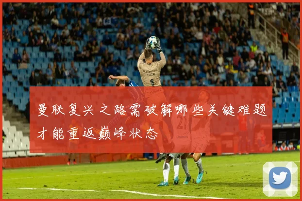 曼联复兴之路需破解哪些关键难题才能重返巅峰状态