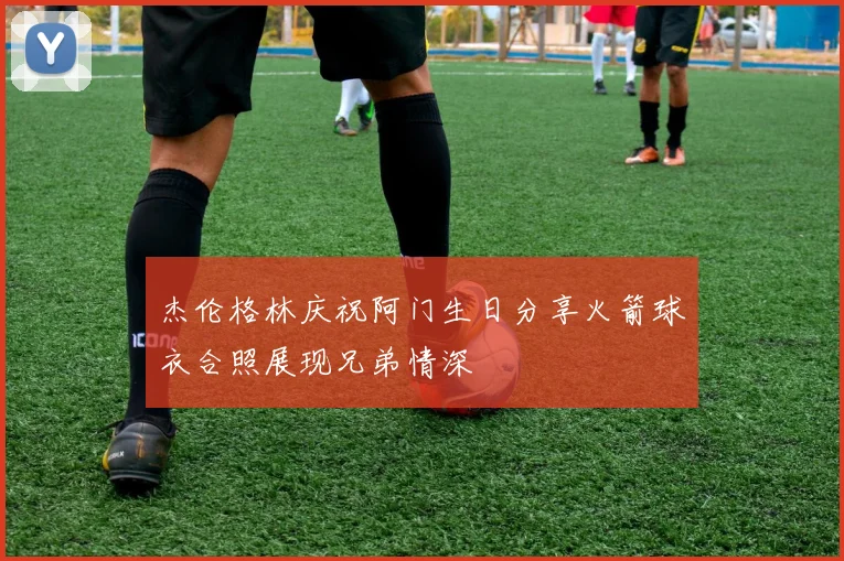 杰伦格林庆祝阿门生日分享火箭球衣合照展现兄弟情深