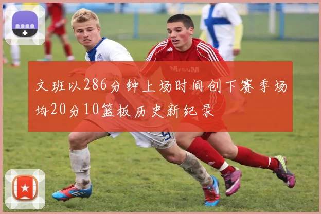 文班以286分钟上场时间创下赛季场均20分10篮板历史新纪录