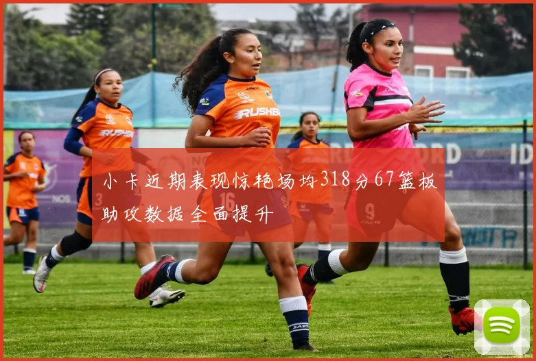 小卡近期表现惊艳场均318分67篮板助攻数据全面提升