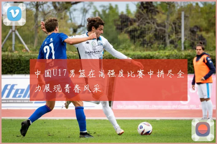中国U17男篮在高强度比赛中拼尽全力展现青春风采