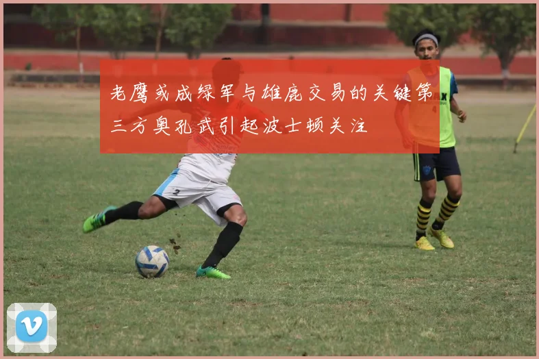 老鹰或成绿军与雄鹿交易的关键第三方奥孔武引起波士顿关注