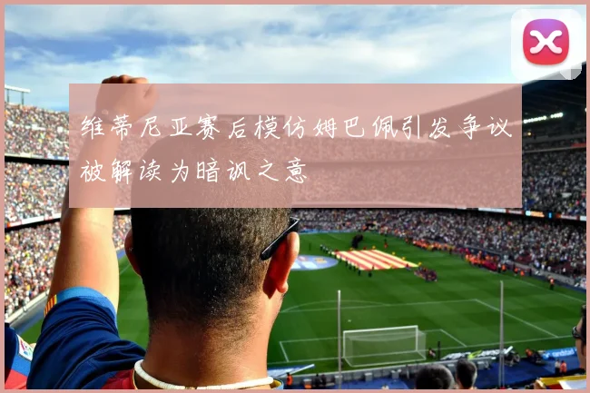维蒂尼亚赛后模仿姆巴佩引发争议被解读为暗讽之意