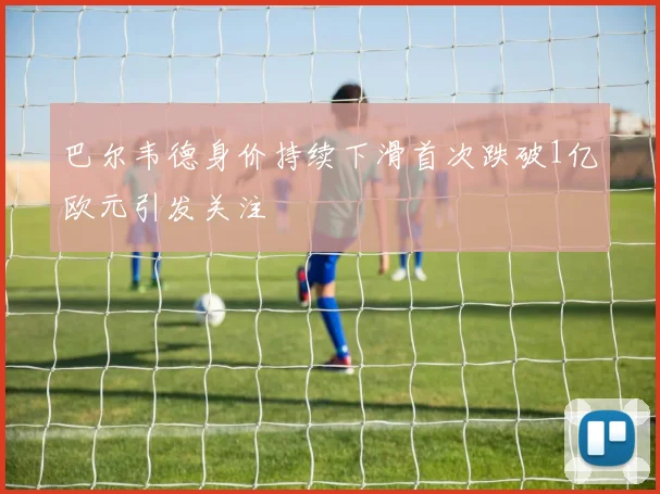 巴尔韦德身价持续下滑首次跌破1亿欧元引发关注