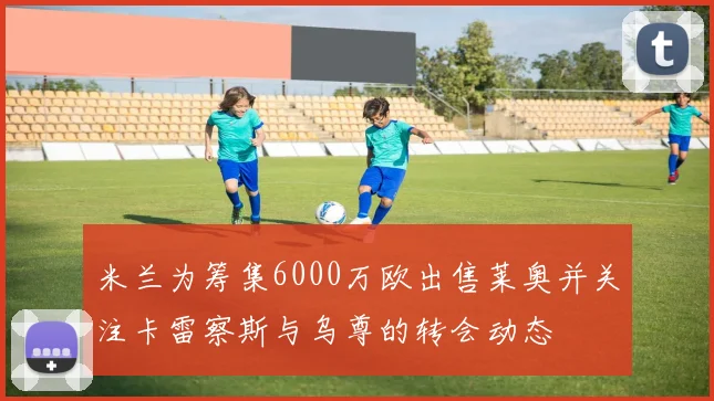米兰为筹集6000万欧出售莱奥并关注卡雷察斯与乌尊的转会动态