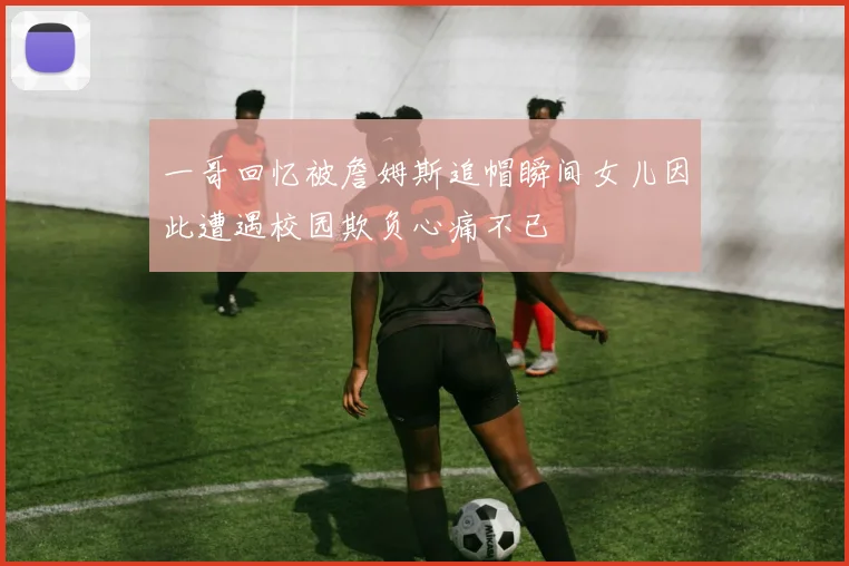 一哥回忆被詹姆斯追帽瞬间女儿因此遭遇校园欺负心痛不已