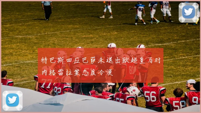 特巴斯回应巴萨未退出欧超皇马对内格雷拉案态度冷漠