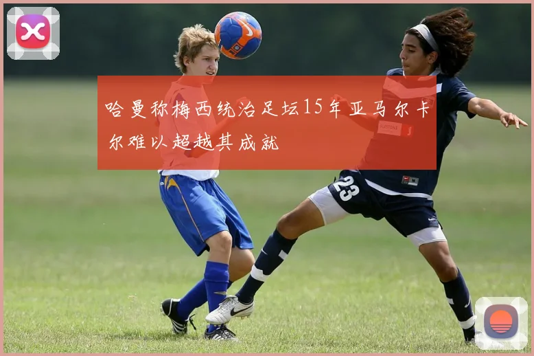 哈曼称梅西统治足坛15年亚马尔卡尔难以超越其成就