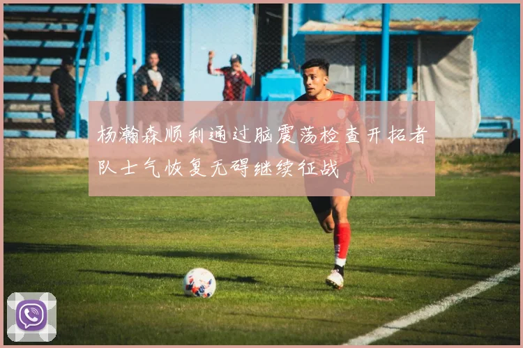 杨瀚森顺利通过脑震荡检查开拓者队士气恢复无碍继续征战